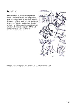 La Letrina

Imprescindible en cualquier campamento ,
deben ser colocadas lejos del campamento ,
pero en un lugar ’fácil de encontrar durante
la noche . Su construcción es básicamente un
agujero profundo con una especie de silla
encima . Periódicamente se va cubriendo con
una capa de tierra el agujero y al final del
campamento se cubre totalmente




**Página hecha por el grupo Scout Andalué el día 14 de Septiembre de 1997




                                                                            4
 