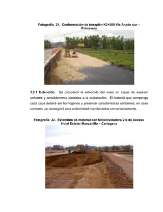 Fotografía 21. Conformación de terraplén K2+500 Vía Ancón sur –
Primavera
3.2.1 Extendido. Se procederá al extendido del suelo en capas de espesor
uniforme y sensiblemente paralelas a la explanación. El material que componga
cada capa deberá ser homogéneo y presentar características uniformes; en caso
contrario, se conseguirá esta uniformidad mezclándolos convenientemente.
Fotografía 22. Extendido de material con Motoniveladora Vía de Acceso
Hotel Estelar Manzanillo – Cartagena
 