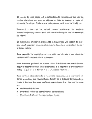 El espesor de estas capas será lo suficientemente reducido para que, con los
medios disponibles en obra, se obtenga en todo su espesor el grado de
compactación exigido. Por lo general, dicho espesor oscila entre los 15 a 20 cm.
Durante la construcción del terraplén deberá mantenerse una pendiente
transversal que asegure una rápida evacuación de las aguas y reduzca el riesgo
de erosión.
La maquinaria a emplear en el extendido es muy diversa y la elección de uno u
otro modelo dependen fundamentalmente de la distancia de transporte de tierras y
el tipo de material
Para extendido de material rocoso que deba ser triturado y para distancias
menores a 100m se debe utilizar el Bulldozer.
Para materiales granulares se pueden utilizar el Bulldozer o la motoniveladora,
según la disponibilidad que tenga el contratista o la holgura en el cronograma de
trabajo, ya que con la motoniveladora es un proceso más lento.
Para planificar adecuadamente la maquinaria necesaria para el movimiento de
tierras y coordinar sus movimientos en función de la distancia de transporte se
realiza el diagrama de masas. Las funciones principales de un diagrama de masas
son:
 Distribución del equipo
 Determinar sentido de los movimientos de los equipos
 Cuantificar el volumen del movimiento de tierras.
 