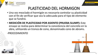 PLASTICIDAD DEL HORMIGON
• Una vez mezclado el hormigón es necesario controlar su plasticidad
con el fin de verificar que sea la adecuada para el tipo de elemento
que se fundirá.
• MEDICIÓN DE PLASTICIDAD POR ASIENTO (PRUEBA SLUMP): Este
ensayo se realiza para determinar la consistencia del concreto en la
obra, utilizando un tronco de cono, denominado cono de abrams.
-PROCEDIMIENTO
 