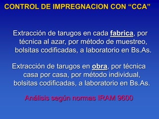 CONTROL DE IMPREGNACION CON “CCA”


 Extracción de tarugos en cada fabrica, por
  técnica al azar, por método de muestreo,
 bolsitas codificadas, a laboratorio en Bs.As.

 Extracción de tarugos en obra, por técnica
     casa por casa, por método individual,
 bolsitas codificadas, a laboratorio en Bs.As.

     Análisis según normas IRAM 9600
 