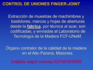 CONTROL DE UNIONES FINGER-JOINT

  Extracción de muestras de machimbres y
   bastidores, marcos y hojas de aberturas
   desde la fabrica, por técnica al azar, son
   codificadas, y enviadas al Laboratorio de
    Tecnología de la Madera FCF-UNaM.

 Órgano contralor de la calidad de la madera
         en el Alto Paraná, Misiones.

   Análisis según normas ASTM-5572/95
 