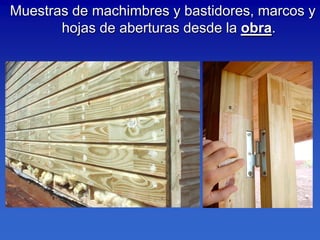 Muestras de machimbres y bastidores, marcos y
       hojas de aberturas desde la obra.
 