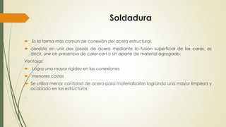 Soldadura
 Es la forma más común de conexión del acero estructural.
 consiste en unir dos piezas de acero mediante la fusión superficial de las caras, es
decir, unir en presencia de calor con o sin aporte de material agregado.
Ventajas:
 Logra una mayor rigidez en las conexiones
 menores costos
 Se utiliza menor cantidad de acero para materializarlas logrando una mayor limpieza y
acabado en las estructuras.
.
 