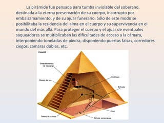 La pirámide fue pensada para tumba inviolable del soberano, destinada a la eterna preservación de su cuerpo, incorrupto por embalsamamiento, y de su ajuar funerario. Sólo de este modo se posibilitaba la residencia del alma en el cuerpo y su supervivencia en el mundo del más allá. Para proteger el cuerpo y el ajuar de eventuales saqueadores se multiplicaban las dificultades de acceso a la cámara, interponiendo toneladas de piedra, disponiendo puertas falsas, corredores ciegos, cámaras dobles, etc. 