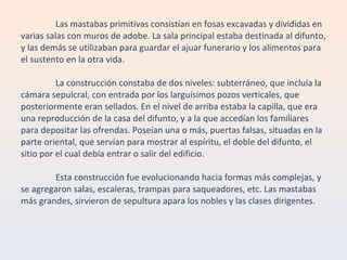 Las mastabas primitivas consistían en fosas excavadas y divididas en varias salas con muros de adobe. La sala principal estaba destinada al difunto, y las demás se utilizaban para guardar el ajuar funerario y los alimentos para el sustento en la otra vida. La construcción constaba de dos niveles: subterráneo, que incluía la cámara sepulcral, con entrada por los larguísimos pozos verticales, que posteriormente eran sellados. En el nivel de arriba estaba la capilla, que era una reproducción de la casa del difunto, y a la que accedían los familiares para depositar las ofrendas. Poseían una o más, puertas falsas, situadas en la parte oriental, que servían para mostrar al espíritu, el doble del difunto, el sitio por el cual debía entrar o salir del edificio. Esta construcción fue evolucionando hacia formas más complejas, y se agregaron salas, escaleras, trampas para saqueadores, etc. Las mastabas más grandes, sirvieron de sepultura apara los nobles y las clases dirigentes. 