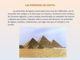 LAS PIRÁMIDES DE EGIPTO. Las pirámides de Egipto construidas hace mas de 4 000 años, son la maravilla más antigua y la única que se conserva. Sirvieron como tumba a los faraones egipcios, cuyos cuerpos momificados se rodeaban de tesoros y objetos personales. Erguidas sobre la arena del desierto, las pirámides de Egipto, esbeltas, majestuosas, son algo más que un templo y una tumba. 