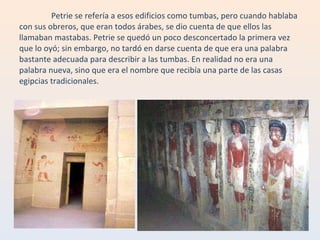 Petrie se refería a esos edificios como tumbas, pero cuando hablaba con sus obreros, que eran todos árabes, se dio cuenta de que ellos las llamaban mastabas. Petrie se quedó un poco desconcertado la primera vez que lo oyó; sin embargo, no tardó en darse cuenta de que era una palabra bastante adecuada para describir a las tumbas. En realidad no era una palabra nueva, sino que era el nombre que recibía una parte de las casas egipcias tradicionales. 