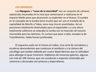 LOS HIPOGEOS: Los  Hipogeos  o  “casas de la eternidad”  son un conjunto de cámaras sepulcrales excavadas en la roca que comenzaron a realizarse en el Imperio Medio pero que alcanzarán su esplendor en el Nuevo. El cambio en el concepto de la tumba tiene mucho que ver con el traslado de la capitalidad de Menfis a Tebas, zona muy rica en acantilados. Así en posiciones totalmente disimuladas para el espectador y a una altura totalmente arbitraria se colocaba la tumba con la intención de hacerla inaccesible para los ladrones. Es curioso que pese a todo, excepto la de Tutankhamon, todas fueran profanadas. El esquema suele ser el mismo en todos. Una serie de corredores y escaleras descendentes que conducen al vestíbulo y a la cámara del sarcófago que estaba rodeada por cuatro dependencias que se utilizaban para albergar el ajuar funerario. Hablamos de inmensas galerías, algunas con más de 100 metros, que nos conducían a espacios sostenidas por columnas y decoradas con pinturas y bajorrelieves. 