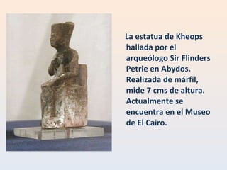 La estatua de Kheops hallada por el arqueólogo Sir Flinders Petrie en Abydos. Realizada de márfil, mide 7 cms de altura. Actualmente se encuentra en el Museo de El Cairo. 