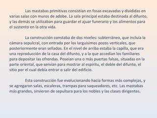 Las mastabas primitivas consistían en fosas excavadas y divididas en varias salas con muros de adobe. La sala principal estaba destinada al difunto, y las demás se utilizaban para guardar el ajuar funerario y los alimentos para el sustento en la otra vida. La construcción constaba de dos niveles: subterráneo, que incluía la cámara sepulcral, con entrada por los larguísimos pozos verticales, que posteriormente eran sellados. En el nivel de arriba estaba la capilla, que era una reproducción de la casa del difunto, y a la que accedían los familiares para depositar las ofrendas. Poseían una o más puertas falsas, situadas en la parte oriental, que servían para mostrar al espíritu, el doble del difunto, el sitio por el cual debía entrar o salir del edificio. Esta construcción fue evolucionando hacia formas más complejas, y se agregaron salas, escaleras, trampas para saqueadores, etc. Las mastabas más grandes, sirvieron de sepultura para los nobles y las clases dirigentes. 