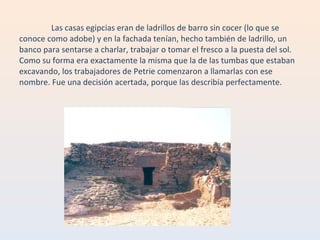 Las casas egipcias eran de ladrillos de barro sin cocer (lo que se conoce como adobe) y en la fachada tenían, hecho también de ladrillo, un banco para sentarse a charlar, trabajar o tomar el fresco a la puesta del sol. Como su forma era exactamente la misma que la de las tumbas que estaban excavando, los trabajadores de Petrie comenzaron a llamarlas con ese nombre. Fue una decisión acertada, porque las describía perfectamente. 
