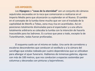 LOS HIPOGEOS: Los  Hipogeos  o  “casas de la eternidad”  son un conjunto de cámaras sepulcrales excavadas en la roca que comenzaron a realizarse en el Imperio Medio pero que alcanzarán su esplendor en el Nuevo. El cambio en el concepto de la tumba tiene mucho que ver con el traslado de la capitalidad de Menfis a Tebas, zona muy rica en acantilados. Así en posiciones totalmente disimuladas para el espectador y a una altura totalmente arbitraria se colocaba la tumba con la intención de hacerla inaccesible para los ladrones. Es curioso que pese a todo, excepto la de Tutankhamón, todas fueran profanadas. El esquema suele ser el mismo en todos. Una serie de corredores y escaleras descendentes que conducen al vestíbulo y a la cámara del sarcófago que estaba rodeada por cuatro dependencias que se utilizaban para albergar el ajuar funerario. Hablamos de inmensas galerías, algunas con más de 100 metros, que nos conducían a espacios sostenidas por columnas y decoradas con pinturas y bajorrelieves. 