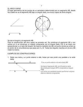 5
EL ARCO CAPAZ
El lugar geométrico de los puntos de un semiplano determinado por un segmento AB, desde
los cuales se ve el segmento AB bajo un ángulo dado, es el arco capaz de dicho ángulo.




Se dan el ángulo y el segmento AB.
Para la construcción del arco capaz se procede así: Se construye el segmento AB y con
vértice en A se construye un ángulo congruente con el ángulo dado. Por A se traza una
perpendicular a un lado del ángulo, Se traza la mediatriz de AB y el punto donde se cortan es
el centro de la circunferencia que pasa por A y B. Todos los ángulos inscritos en el arco AB
miden lo mismo.

EJEMPLOS DE CONSTRUCCIONES:

1. Dada una recta y un punto exterior a ella, trazar por ese punto una paralela a la recta
   dada.
 