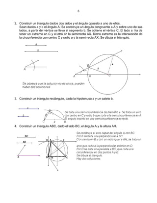 6



2. Construir un triangulo dados dos lados y el ángulo opuesto a uno de ellos.
   Sean dados a y b el ángulo A. Se construye un ángulo congruente a A y sobre uno de sus
   lados, a partir del vértice se lleva el segmento b. Se obtiene el vértice C. El lado a ha de
   tener un extremo en C y el otro en la semirrecta AX. Dicho extremo es la intersección de
   la circunferencia con centro C y radio a y la semirrecta AX. Se dibuja el triangulo.




3. Construir un triangulo rectángulo, dada la hipotenusa a y un cateto b.




4. Construir un triangulo ABC, dado el lado BC, el ángulo A y la altura AH.
 