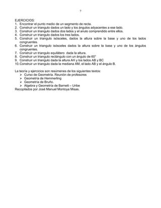 7

EJERCICIOS:
1. Encontrar el punto medio de un segmento de recta.
2. Construir un triangulo dados un lado y los ángulos adyacentes a ese lado.
3. Construir un triangulo dados dos lados y el anulo comprendido entre ellos.
4. Construir un triangulo dados los tres lados.
5. Construir un triangulo isósceles, dados la altura sobre la base y uno de los lados
    congruentes.
6. Construir un triangulo isósceles dados la altura sobre la base y uno de los ángulos
    congruentes.
7. Construir un triangulo equilátero dada la altura.
8. Construir un triangulo rectángulo con un ángulo de 60°
9. Construir un triangulo dada la altura AH y los lados AB y BC
10. Construir un triangulo dada la mediana AM, el lado AB y el ángulo B.

La teoría y ejercicios son resúmenes de los siguientes textos:
    Curso de Geometría. Reunión de profesores
    Geometría de Hemmerling
    Geometría de Bruño.
    Algebra y Geometría de Barnett – Uribe
Recopilados por José Manuel Montoya Misas.
 