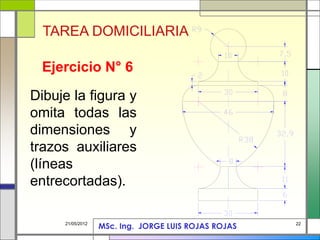 22
21/05/2012
Ejercicio N° 6
Dibuje la figura y
omita todas las
dimensiones y
trazos auxiliares
(líneas
entrecortadas).
TAREA DOMICILIARIA
MSc. Ing. JORGE LUIS ROJAS ROJAS
 