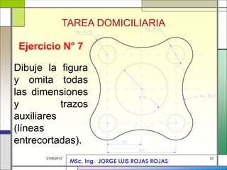 23
21/05/2012
Ejercicio N° 7
Dibuje la figura
y omita todas
las dimensiones
y trazos
auxiliares
(líneas
entrecortadas).
TAREA DOMICILIARIA
MSc. Ing. JORGE LUIS ROJAS ROJAS
 