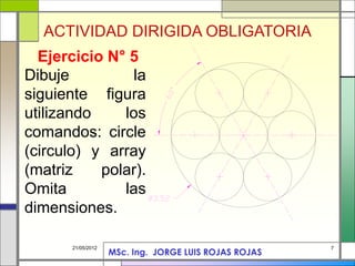 7
21/05/2012
Dibuje la
siguiente figura
utilizando los
comandos: circle
(circulo) y array
(matriz polar).
Omita las
dimensiones.
Ejercicio N° 5
ACTIVIDAD DIRIGIDA OBLIGATORIA
MSc. Ing. JORGE LUIS ROJAS ROJAS
 