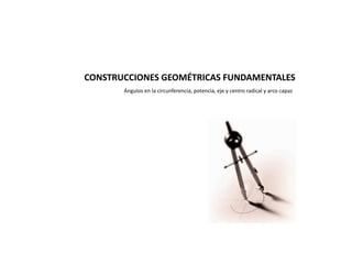 CONSTRUCCIONES GEOMÉTRICAS FUNDAMENTALES
Ángulos en la circunferencia, potencia, eje y centro radical y arco capaz
 