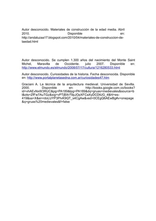 Autor desconocido. Materiales de construcción de la edad media. Abril
2010.                          Disponible                           en:
http://andaluzaa17.blogspot.com/2010/04/materiales-de-construccion-de-
laedad.html




Autor desconocido. Se cumplen 1.300 años del nacimiento del Monte Saint
Michel,    Maravilla  de    Occidente.   julio    2007.  Disponible en:
http://www.elmundo.es/elmundo/2008/07/17/cultura/1216280533.html

Autor desconocido. Curiosidades de la historia. Fecha desconocida. Disponible
en: http://www.portalplanetasedna.com.ar/curiosidades47.htm

Graciani A. La técnica de la arquitectura medieval. Universidad de Sevilla.
2000.        Disponible        en:        http://books.google.com.co/books?
id=vhAEvNxW3RUC&pg=PA189&lpg=PA189&dq=gruas+medievales&source=b
l&ots=ZfFw7AuTGz&sig=vPTjBXr79pJOpXFCaXyDCDtUG_4&hl=es-
419&sa=X&ei=rdoLUYP3PIvK9QT_s4CgAw&ved=0CEgQ6AEwBg#v=onepage
&q=gruas%20medievales&f=false
 