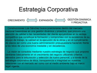 Estrategia Corporativa
CRECIMIENTO EXPANSIÓN GESTIÓN DINÁMICA
Y PROACTIVA
Construcciones Luis Sánchez busca posicionarse dentro del mercado
nacional basandose en una gestión dinámica y proactiva, que procura una
atención de calidad a las necesidades del cliente apoyandose en la ventaja
competitiva que constituye la formación y compromiso con la excelencia de su
equipo de trabajo, la calidad en la ejecución de la obras y en el cumplimiento
de plazos así como una buena administración presupuestaria haciendo frente
a los retos de una economía inestable y en decadencia.
La visión se consolida mediante nuestra estrategia de negocio que propone
centrarse básicamente en el crecimiento del negocio utilizando criterios
elevados para la adquisición y selección de nuevo personal, y a través de la
estrategia corporativa de ética, transparencia e integridad en nuestras
relaciones con el mercado así como con el medio ambiente bajo el marco
legal vigente.
 