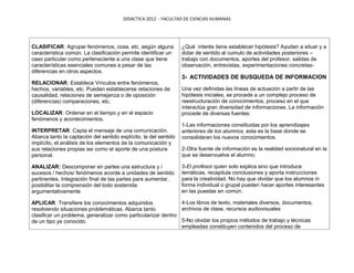 DIDACTICA 2012 - FACULTAD DE CIENCIAS HUMANAS




CLASIFICAR: Agrupar fenómenos, cosa, etc. según alguna            ¿Qué interés tiene establecer hipótesis? Ayudan a situar y a
característica común. La clasificación permite identificar un     dotar de sentido al cumulo de actividades posteriores –
caso particular como perteneciente a una clase que tiene          trabajo con documentos, aportes del profesor, salidas de
características esenciales comunes a pesar de las                 observación, entrevistas, experimentaciones concretas-
diferencias en otros aspectos.
                                                                  3- ACTIVIDADES DE BUSQUEDA DE INFORMACION
RELACIONAR: Establece Vínculos entre fenómenos,
hechos, variables, etc. Pueden establecerse relaciones de         Una vez definidas las líneas de actuación a partir de las
causalidad, relaciones de semejanza o de oposición                hipótesis iniciales, se procede a un complejo proceso de
(diferencias) comparaciones, etc.                                 reestructuración de conocimientos, proceso en el que
                                                                  interactúa gran diversidad de informaciones. La información
LOCALIZAR: Ordenar en el tiempo y en el espacio                   procede de diversas fuentes:
fenómenos y acontecimientos.
                                                                  1-Las informaciones constituidas por los aprendizajes
INTERPRETAR: Capta el mensaje de una comunicación.                anteriores de los alumnos, esta es la base donde se
Abarca tanto la captación del sentido explícito, la del sentido   consolidaran los nuevos conocimientos.
implícito, el análisis de los elementos de la comunicación y
sus relaciones propias asi como el aporte de una postura          2-Otra fuente de información es la realidad socionatural en la
personal.                                                         que se desenvuelve el alumno;

ANALIZAR: Descomponer en partes una estructura y /                3-El profesor quien solo explica sino que introduce
sucesos / hechos/ fenómenos acorde a unidades de sentido          temáticas, recapitula conclusiones y aporta instrucciones
pertinentes. Integración final de las partes para aumentar,       para la creatividad. No hay que olvidar que los alumnos in
posibilitar la comprensión del todo sostenida                     forma individual o grupal pueden hacer aportes interesantes
argumentativamente                                                en las puestas en común.

APLICAR: Transfiere los conocimientos adquiridos               4-Los libros de texto, materiales diversos, documentos,
resolviendo situaciones problemáticas. Abarca tanto            archivos de clase, recursos audiovisuales
clasificar un problema, generalizar como particularizar dentro
de un tipo ya conocido.                                        5-No olvidar los propios métodos de trabajo y técnicas
                                                               empleadas constituyen contenidos del proceso de
 