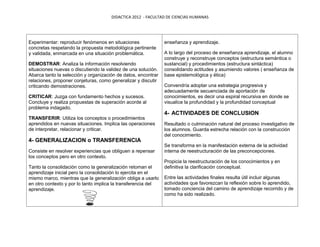 DIDACTICA 2012 - FACULTAD DE CIENCIAS HUMANAS




Experimentar: reproducir fenómenos en situaciones              enseñanza y aprendizaje.
concretas respetando la propuesta metodológica pertinente
y validada, enmarcada en una situación problemática.           A lo largo del proceso de enseñanza aprendizaje, el alumno
                                                               construye y reconstruye conceptos (estructura semántica o
DEMOSTRAR: Analiza la información resolviendo                  sustancial) y procedimientos (estructura sintáctica)
situaciones nuevas o discutiendo la validez de una solución.   consolidando actitudes y asumiendo valores ( enseñanza de
Abarca tanto la selección y organización de datos, encontrar   base epistemológica y ética)
relaciones, proponer conjeturas, como generalizar y discutir
criticando demostraciones.                                     Convendría adoptar una estrategia progresiva y
                                                               adecuadamente secuenciada de aportación de
CRITICAR: Juzga con fundamento hechos y sucesos.               conocimientos, es decir una espiral recursiva en donde se
Concluye y realiza propuestas de superación acorde al          visualice la profundidad y la profundidad conceptual
problema indagado.
                                                               4- ACTIVIDADES DE CONCLUSION
TRANSFERIR: Utiliza los conceptos o procedimientos
aprendidos en nuevas situaciones. Implica las operaciones      Resultado o culminación natural del proceso investigativo de
de interpretar, relacionar y criticar.                         los alumnos. Guarda estrecha relación con la construcción
                                                               del conocimiento.
4- GENERALIZACION o TRANSFERENCIA
                                                               Se transforma en la manifestación externa de la actividad
Consiste en resolver experiencias que obliguen a repensar      interna de reestructuración de las preconcepciones.
los conceptos pero en otro contexto.
                                                               Propicia la reestructuración de los conocimientos y en
Tanto la consolidación como la generalización retoman el       definitiva la clarificación conceptual.
aprendizaje inicial pero la consolidación lo ejercita en el
mismo marco, mientras que la generalización obliga a usarlo    Entre las actividades finales resulta útil incluir algunas
en otro contexto y por lo tanto implica la transferencia del   actividades que favorezcan la reflexión sobre lo aprendido,
aprendizaje.                                                   tomado conciencia del camino de aprendizaje recorrido y de
                                                               como ha sido realizado.
 