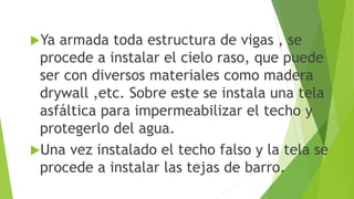 Ya armada toda estructura de vigas , se
procede a instalar el cielo raso, que puede
ser con diversos materiales como madera
drywall ,etc. Sobre este se instala una tela
asfáltica para impermeabilizar el techo y
protegerlo del agua.
Una vez instalado el techo falso y la tela se
procede a instalar las tejas de barro.
 