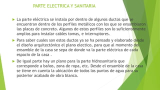 PARTE ELECTRICA Y SANITARIA
 La parte eléctrica se instala por dentro de algunos ductos que se
encuentran dentro de los perfiles metálicos con los que se ensamblaron
las placas de concreto. Algunos de estos perfiles son lo suficientemente
amplios para instalar cables tomas, e interruptores.
 Para saber cuales son estos ductos ya se ha pensado y elaborado desde
el diseño arquitectónico el plano electico, para que al momento del
ensamble de la casa se sepa de donde va la parte eléctrica de cada
espacio de la casa .
 De igual parte hay un plano para la parte hidrosanitaria que
corresponde a baños, zona de ropa, etc. Desde el ensamble de la casa
se tiene en cuenta la ubicación de todos los puntos de agua para su
posterior acabado de obra blanca.
 