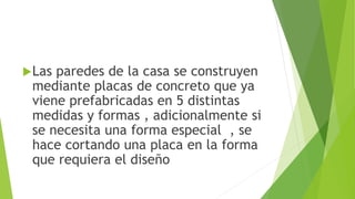 Las paredes de la casa se construyen
mediante placas de concreto que ya
viene prefabricadas en 5 distintas
medidas y formas , adicionalmente si
se necesita una forma especial , se
hace cortando una placa en la forma
que requiera el diseño
 