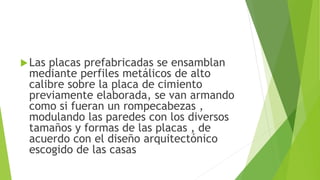 Las placas prefabricadas se ensamblan
mediante perfiles metálicos de alto
calibre sobre la placa de cimiento
previamente elaborada, se van armando
como si fueran un rompecabezas ,
modulando las paredes con los diversos
tamaños y formas de las placas , de
acuerdo con el diseño arquitectónico
escogido de las casas
 