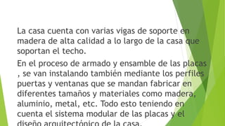 La casa cuenta con varias vigas de soporte en
madera de alta calidad a lo largo de la casa que
soportan el techo.
En el proceso de armado y ensamble de las placas
, se van instalando también mediante los perfiles
puertas y ventanas que se mandan fabricar en
diferentes tamaños y materiales como madera,
aluminio, metal, etc. Todo esto teniendo en
cuenta el sistema modular de las placas y el
 