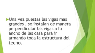 Una vez puestas las vigas mas
grandes , se instalan de manera
perpendicular las vigas a lo
ancho de las casa para ir
armando toda la estructura del
techo.
 