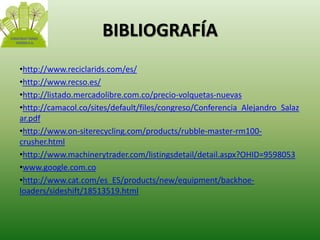 BIBLIOGRAFÍA 
•http://www.reciclarids.com/es/ 
•http://www.recso.es/ 
•http://listado.mercadolibre.com.co/precio-volquetas-nuevas 
•http://camacol.co/sites/default/files/congreso/Conferencia_Alejandro_Salaz 
ar.pdf 
•http://www.on-siterecycling.com/products/rubble-master-rm100- 
crusher.html 
•http://www.machinerytrader.com/listingsdetail/detail.aspx?OHID=9598053 
•www.google.com.co 
•http://www.cat.com/es_ES/products/new/equipment/backhoe-loaders/ 
sideshift/18513519.html 
 