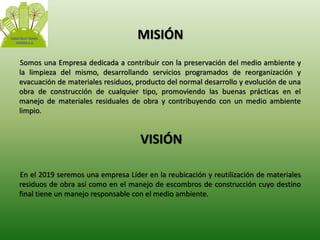 MISIÓN 
Somos una Empresa dedicada a contribuir con la preservación del medio ambiente y 
la limpieza del mismo, desarrollando servicios programados de reorganización y 
evacuación de materiales residuos, producto del normal desarrollo y evolución de una 
obra de construcción de cualquier tipo, promoviendo las buenas prácticas en el 
manejo de materiales residuales de obra y contribuyendo con un medio ambiente 
limpio. 
VISIÓN 
En el 2019 seremos una empresa Líder en la reubicación y reutilización de materiales 
residuos de obra así como en el manejo de escombros de construcción cuyo destino 
final tiene un manejo responsable con el medio ambiente. 
 