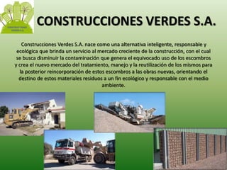 CONSTRUCCIONES VERDES S.A. 
Construcciones Verdes S.A. nace como una alternativa inteligente, responsable y 
ecológica que brinda un servicio al mercado creciente de la construcción, con el cual 
se busca disminuir la contaminación que genera el equivocado uso de los escombros 
y crea el nuevo mercado del tratamiento, manejo y la reutilización de los mismos para 
la posterior reincorporación de estos escombros a las obras nuevas, orientando el 
destino de estos materiales residuos a un fin ecológico y responsable con el medio 
ambiente. 
 