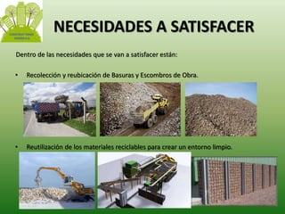NECESIDADES A SATISFACER 
Dentro de las necesidades que se van a satisfacer están: 
• Recolección y reubicación de Basuras y Escombros de Obra. 
• Reutilización de los materiales reciclables para crear un entorno limpio. 
 