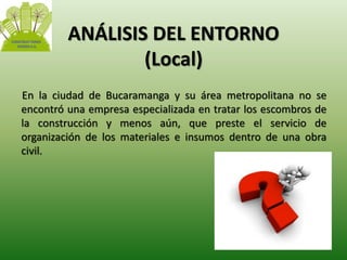 ANÁLISIS DEL ENTORNO 
(Local) 
En la ciudad de Bucaramanga y su área metropolitana no se 
encontró una empresa especializada en tratar los escombros de 
la construcción y menos aún, que preste el servicio de 
organización de los materiales e insumos dentro de una obra 
civil. 
 