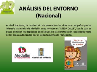 ANÁLISIS DEL ENTORNO 
(Nacional) 
A nivel Nacional, la recolección de escombros ha sido una campaña que ha 
liderado la alcaldía de Medellín cuyo nombre es “LINDA CALLE”, con la cual se 
busca eliminar los depósitos de residuos de las construcción localizados fuera 
de las áreas autorizadas por el Departamento de Planeación. 
 