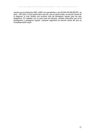 Archivo descargado de ‘El Paraíso de las Matemáticas’ - http://www.matematicas.net
22
resulta que los triángulos ABC y BDC son semejantes y así AC/AD=AC/AB=BC/DC, es
decir, d/l=1/(d-l), lo que quiere decir que AD, que es igual al lado, es sección áurea de
la diagonal, lo cual, añadía otro encanto más del pentágono regular para los ojos
pitagóricos. En realidad, con un poco más de esfuerzo, puedes comprobar que en el
pentagrama y pentágono regular, cualquier segmento es sección áurea del que es
inmediatamente mayor.
 