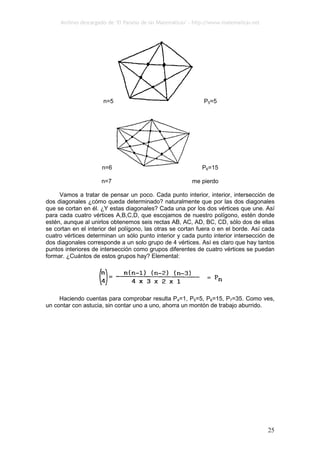 Archivo descargado de ‘El Paraíso de las Matemáticas’ - http://www.matematicas.net
25
n=5 P5=5
n=6 P6=15
n=7 me pierdo
Vamos a tratar de pensar un poco. Cada punto interior, interior, intersección de
dos diagonales ¿cómo queda determinado? naturalmente que por las dos diagonales
que se cortan en él. ¿Y estas diagonales? Cada una por los dos vértices que une. Así
para cada cuatro vértices A,B,C,D, que escojamos de nuestro polígono, estén donde
estén, aunque al unirlos obtenemos seis rectas AB, AC, AD, BC, CD, sólo dos de ellas
se cortan en el interior del polígono, las otras se cortan fuera o en el borde. Así cada
cuatro vértices determinan un sólo punto interior y cada punto interior intersección de
dos diagonales corresponde a un solo grupo de 4 vértices. Así es claro que hay tantos
puntos interiores de intersección como grupos diferentes de cuatro vértices se puedan
formar. ¿Cuántos de estos grupos hay? Elemental:
Haciendo cuentas para comprobar resulta P4=1, P5=5, P6=15, P7=35. Como ves,
un contar con astucia, sin contar uno a uno, ahorra un montón de trabajo aburrido.
 