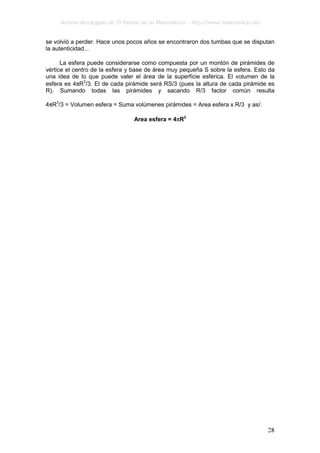 Archivo descargado de ‘El Paraíso de las Matemáticas’ - http://www.matematicas.net
28
se volvió a perder. Hace unos pocos años se encontraron dos tumbas que se disputan
la autenticidad...
La esfera puede considerarse como compuesta por un montón de pirámides de
vértice el centro de la esfera y base de área muy pequeña S sobre la esfera. Esto da
una idea de lo que puede valer el área de la superficie esférica. El volumen de la
esfera es 4πR3
/3. El de cada pirámide será RS/3 (pues la altura de cada pirámide es
R). Sumando todas las pirámides y sacando R/3 factor común resulta
4πR3
/3 = Volumen esfera = Suma volúmenes pirámides = Area esfera x R/3 y así:
Area esfera = 4πR2
 