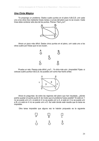 Archivo descargado de ‘El Paraíso de las Matemáticas’ - http://www.matematicas.net
29
Una Cinta Mágica
Te propongo un problema. Dados cuatro puntos en el plano A,B,C,D, unir cada
uno a los otros tres mediante líneas rectas o curvas del plano que no se crucen. Cada
línea debe contener sólo dos de los puntos. Piensa. Fácil ¿no?
Ahora un poco más difícil. Dados cinco puntos en el plano, unir cada uno a los
otros cuatro por líneas que no se crucen.
Prueba un rato. Parece más difícil ¿no?... Yo diría más aún: ¡Imposible! Fíjate: si
colocas cuatro puntos A,B,C,D, los puedes unir como has hecho antes
Ahora te preguntas: de entre las regiones del plano que han resultado, ¿dónde
podría quedar el quinto punto E de modo que el problema fuese posible? Si está en 1
no se puede unir a C, si está en 2 no se puede unir a A, si está en 3 no se puede unir
a B y si está en 4 no se puede unir a D. Así esté donde esté resulta que la tarea es
imposible.
Otra tarea imposible que alguna vez te habrán propuesto es la siguiente
 