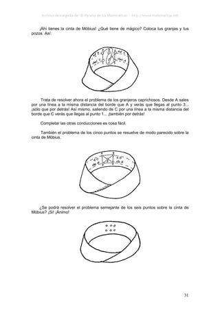 Archivo descargado de ‘El Paraíso de las Matemáticas’ - http://www.matematicas.net
31
¡Ahí tienes la cinta de Möbius! ¿Qué tiene de mágico? Coloca tus granjas y tus
pozos. Así:
Trata de resolver ahora el problema de los granjeros caprichosos. Desde A sales
por una línea a la misma distancia del borde que A y verás que llegas al punto 3...
¡sólo que por detrás! Así mismo, saliendo de C por una línea a la misma distancia del
borde que C verás que llegas al punto 1... ¡también por detrás!
Completar las otras conducciones es cosa fácil.
También el problema de los cinco puntos se resuelve de modo parecido sobre la
cinta de Möbius.
¿Se podrá resolver el problema semejante de los seis puntos sobre la cinta de
Möbius? ¡Si! ¡Ánimo!
 