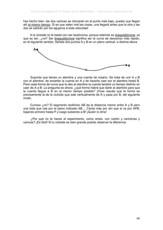 Archivo descargado de ‘El Paraíso de las Matemáticas’ - http://www.matematicas.net
40
has hecho bien, las dos canicas se chocarán en el punto más bajo, puesto que llegan
allí al mismo tiempo. Si es que salen mal las cosas, una llegará antes que la otra y las
dos se saldrán por los agujeros a toda velocidad.
A la cicloide no le basta con ser tautócrona, porque además es braquistócrona, ya
que es ser...¿no? Ser braquistócrona significa ser la curva de descenso más rápido,
en el siguiente sentido. Señala dos puntos A y B en un plano vertical, a distinta altura.
Suponte que tienes un alambre y una cuenta de rosario. Se trata de unir A y B
con el alambre, de ensartar la cuenta en A y de hacerla caer por el alambre hasta B.
Para cada forma de curva que le des al alambre la cuenta tardará un tiempo distinto en
caer de A a B. La pregunta es ahora: ¿qué forma habrá que darle al alambre para que
la cuenta llegue a B en el menor tiempo posible? ¡Pues resulta que la forma es
precisamente la de la cicloide que sale verticalmente de A y pasa por B, del siguiente
modo.
Curioso ¿no? El segmento rectilíneo AB da la distancia menor entre A y B pero
una bola que cae por el plano indicado AB... ¡Tarda más por ahí que si va por APB,
bajando primero hasta P y luego subiendo a B! ¡Quién lo diría!
¿Por qué no te haces el experimento, como antes, con cartón y cartulinas y
canicas? ¡Es fácil! Si tu cicloide es bien grande podrás observar la diferencia.
 