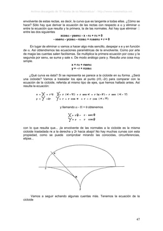 Archivo descargado de ‘El Paraíso de las Matemáticas’ - http://www.matematicas.net
47
envolvente de estas rectas, es decir, la curva que es tangente a todas ellas. ¿Cómo se
hace? Sólo hay que derivar la ecuación de las rectas con respecto a α y eliminar α
entre la ecuación que resulta y la primera, la de las normales. Así hay que eliminar
entre las dos siguientes
xcosα - ysenα - x - rα + rα = 0
- xsenα - ycosα - rcosα + rαsenα + r = 0
En lugar de eliminar α vamos a hacer algo más sencillo, despejar x e y en función
de α. Así obtendremos las ecuaciones paramétricas de la envolvente. Como por arte
de magia las cuentas salen facilísimas. Se multiplica la primera ecuación por cosα y la
segunda por senα, se suma y sale x. De modo análogo para y. Resulta una cosa muy
simple.
x = rα + rsenα
y = - r + rcosα
¿Qué curva es ésta? Si se representa se parece a la cicloide en su forma. ¿Será
una cicloide? Vamos a trasladar los ejes al punto (rΠ, -2r) para comparar con la
ecuación de la cicloide, referida al mismo tipo de ejes, que hemos hallado antes. Así
resulta la ecuación:
y llamando α - Π = θ obtenemos
con lo que resulta que... ¡la envolvente de las normales a la cicloide es la misma
cicloide trasladada rπ a la derecha y 2r hacia abajo! No hay muchas curvas con esta
propiedad, como se puede comprobar mirando las conocidas, circunferencias,
elipse...
Vamos a seguir echando algunas cuentas más. Tenemos la ecuación de la
cicloide
 