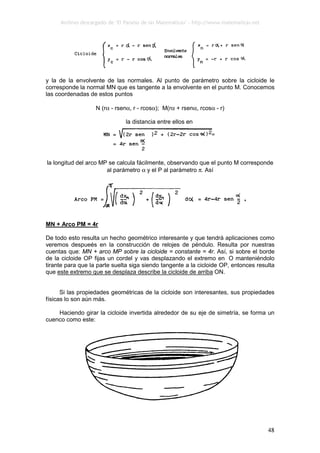 Archivo descargado de ‘El Paraíso de las Matemáticas’ - http://www.matematicas.net
48
y la de la envolvente de las normales. Al punto de parámetro sobre la cicloide le
corresponde la normal MN que es tangente a la envolvente en el punto M. Conocemos
las coordenadas de estos puntos
N (rα - rsenα, r - rcosα); M(rα + rsenα, rcosα - r)
la distancia entre ellos en
la longitud del arco MP se calcula fácilmente, observando que el punto M corresponde
al parámetro α y el P al parámetro π. Así
MN + Arco PM = 4r
De todo esto resulta un hecho geométrico interesante y que tendrá aplicaciones como
veremos despueés en la construcción de relojes de péndulo. Resulta por nuestras
cuentas que: MN + arco MP sobre la cicloide = constante = 4r. Así, si sobre el borde
de la cicloide OP fijas un cordel y vas desplazando el extremo en O manteniéndolo
tirante para que la parte suelta siga siendo tangente a la cicloide OP, entonces resulta
que este extremo que se desplaza describe la cicloide de arriba ON.
Si las propiedades geométricas de la cicloide son interesantes, sus propiedades
físicas lo son aún más.
Haciendo girar la cicloide invertida alrededor de su eje de simetría, se forma un
cuenco como este:
 