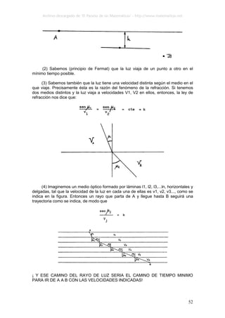 Archivo descargado de ‘El Paraíso de las Matemáticas’ - http://www.matematicas.net
52
(2) Sabemos (principio de Fermat) que la luz viaja de un punto a otro en el
mínimo tiempo posible.
(3) Sabemos también que la luz tiene una velocidad distinta según el medio en el
que viaje. Precisamente ésta es la razón del fenómeno de la refracción. Si tenemos
dos medios distintos y la luz viaja a velocidades V1, V2 en ellos, entonces, la ley de
refracción nos dice que:
(4) Imaginemos un medio óptico formado por láminas l1, l2, l3,...ln, horizontales y
delgadas, tal que la velocidad de la luz en cada una de ellas es v1, v2, v3..., como se
indica en la figura. Entonces un rayo que parta de A y llegue hasta B seguirá una
trayectoria como se indica, de modo que
¡ Y ESE CAMINO DEL RAYO DE LUZ SERIA EL CAMINO DE TIEMPO MINIMO
PARA IR DE A A B CON LAS VELOCIDADES INDICADAS!
 