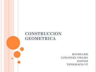 CONSTRUCCION GEOMETRICA 
BACHILLER 
LUISANGEL VIELMA 
25107810 
TIPOGRAFIA VT  